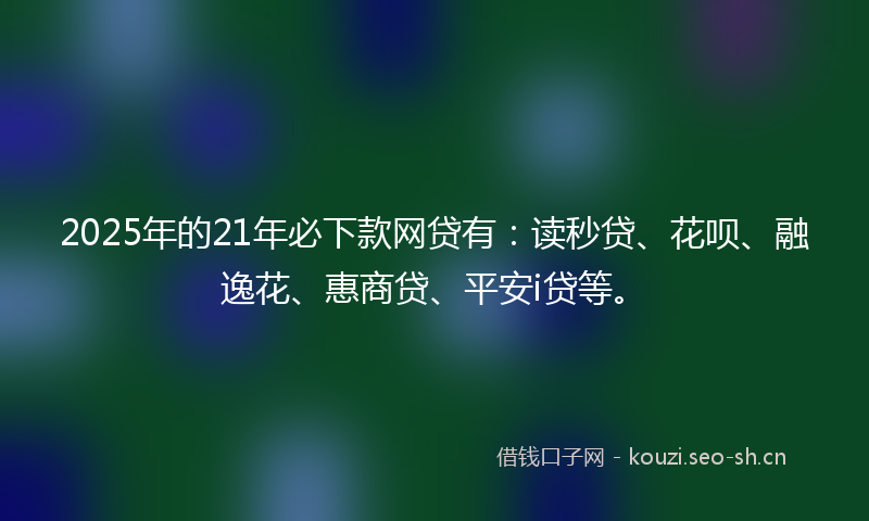 2025年的21年必下款网贷有:读秒贷、花呗、融逸花、惠商贷、平安i贷等。