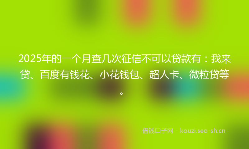 2025年的一个月查几次征信不可以贷款有：我来贷、百度有钱花、小花钱包、超人卡、微粒贷等。