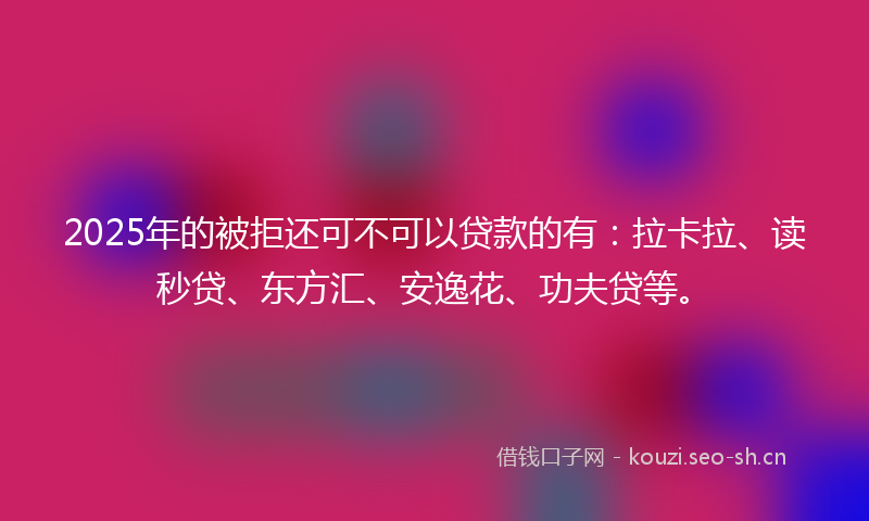 2025年的被拒还可不可以贷款的有：拉卡拉、读秒贷、东方汇、安逸花、功夫贷等。