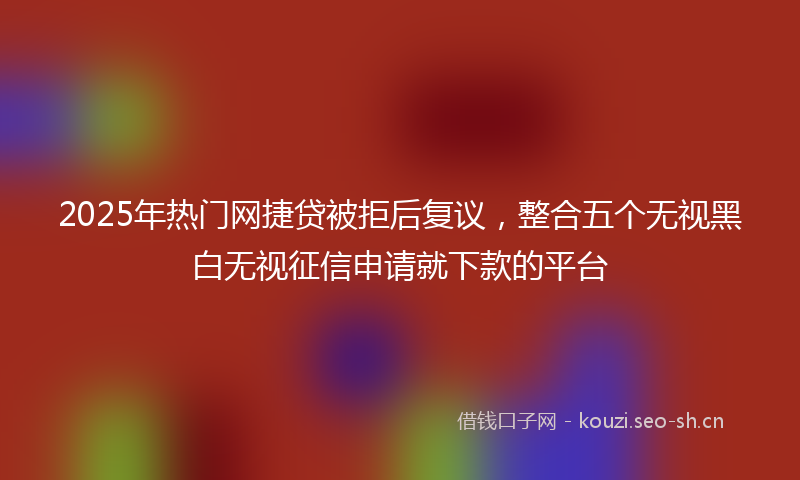 2025年热门网捷贷被拒后复议，整合五个无视黑白无视征信申请就下款的平台