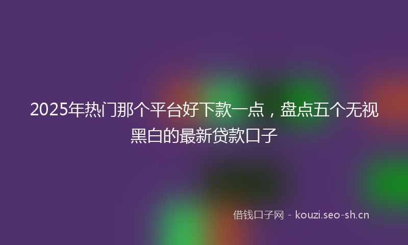 2025年热门那个平台好下款一点，盘点五个无视黑白的最新贷款口子