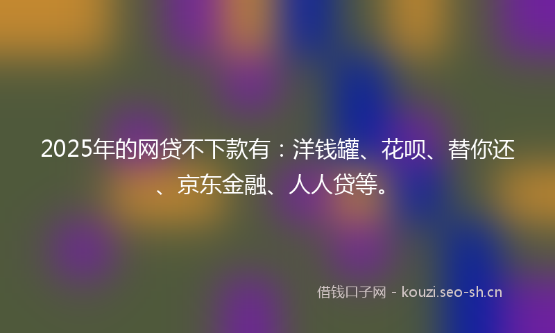 2025年的网贷不下款有：洋钱罐、花呗、替你还、京东金融、人人贷等。