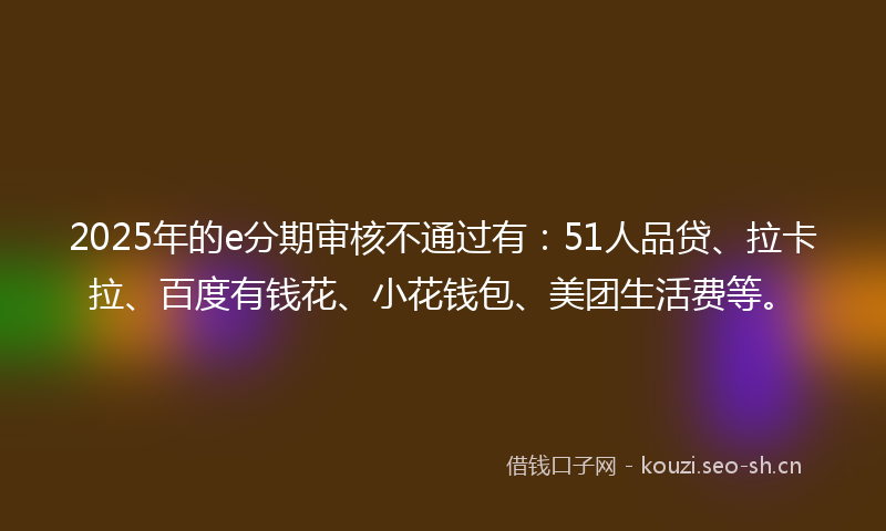 2025年的e分期审核不通过有：51人品贷、拉卡拉、百度有钱花、小花钱包、美团生活费等。