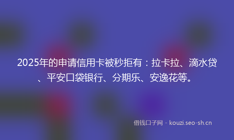 2025年的申请信用卡被秒拒有：拉卡拉、滴水贷、平安口袋银行、分期乐、安逸花等。