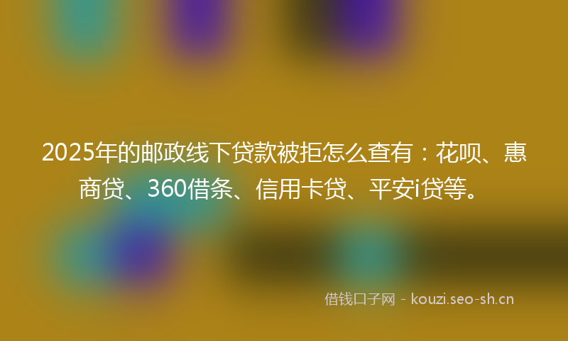 2025年的邮政线下贷款被拒怎么查有：花呗、惠商贷、360借条、信用卡贷、平安i贷等。