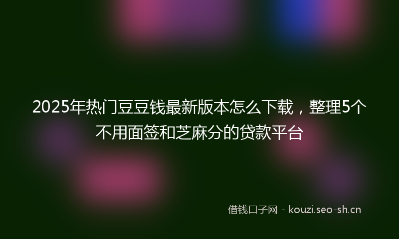 2025年热门豆豆钱最新版本怎么下载，整理5个不用面签和芝麻分的贷款平台