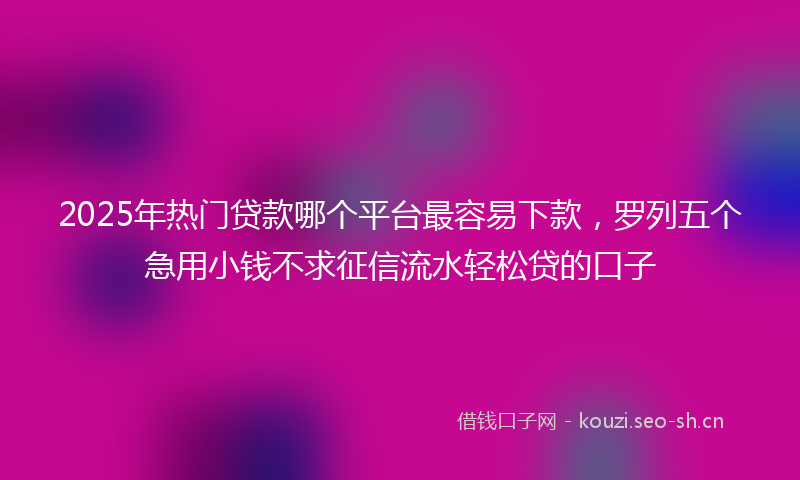 2025年热门贷款哪个平台最容易下款，罗列五个急用小钱不求征信流水轻松贷的口子