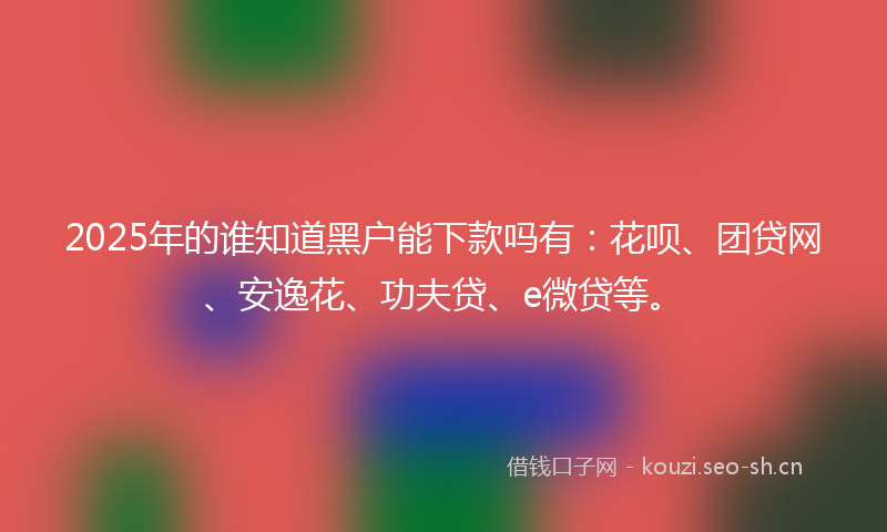 2025年的谁知道黑户能下款吗有：花呗、团贷网、安逸花、功夫贷、e微贷等。