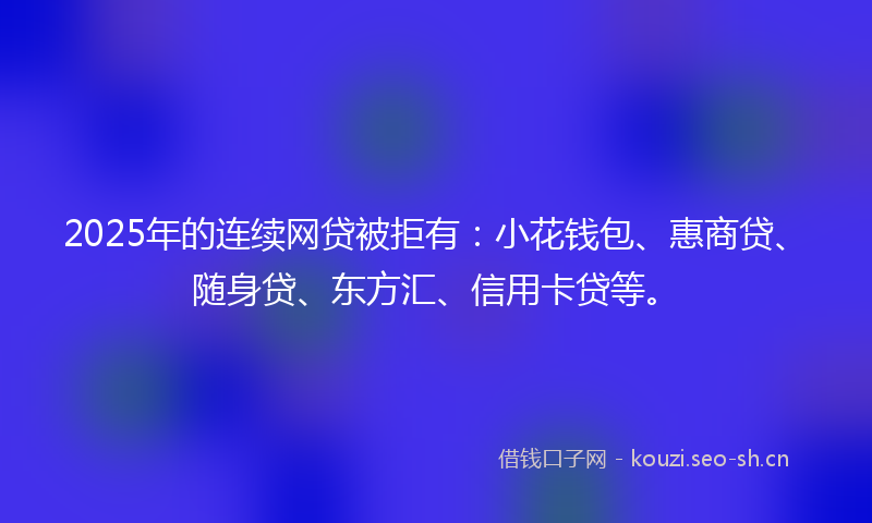2025年的连续网贷被拒有：小花钱包、惠商贷、随身贷、东方汇、信用卡贷等。