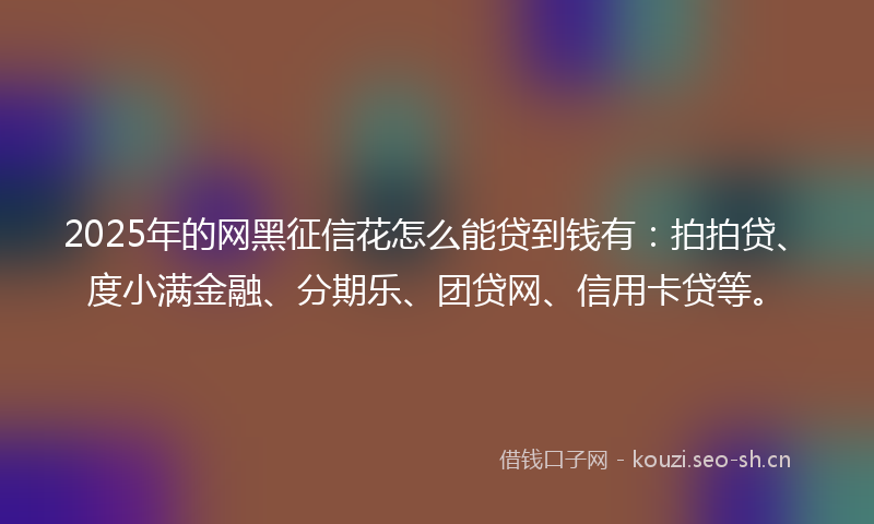 2025年的网黑征信花怎么能贷到钱有：拍拍贷、度小满金融、分期乐、团贷网、信用卡贷等。