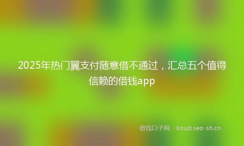2025年热门翼支付随意借不通过，汇总五个值得信赖的借钱app