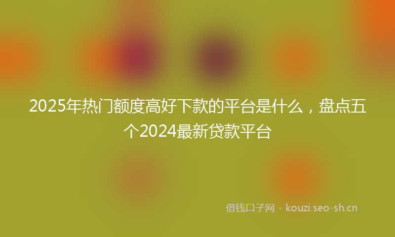 2025年热门额度高好下款的平台是什么，盘点五个2024最新贷款平台