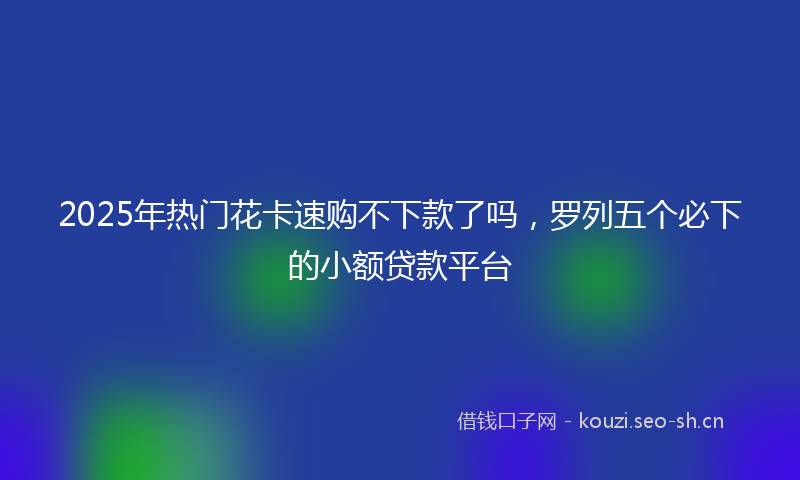 2025年热门花卡速购不下款了吗，罗列五个必下的小额贷款平台