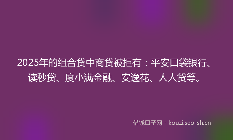 2025年的组合贷中商贷被拒有：平安口袋银行、读秒贷、度小满金融、安逸花、人人贷等。
