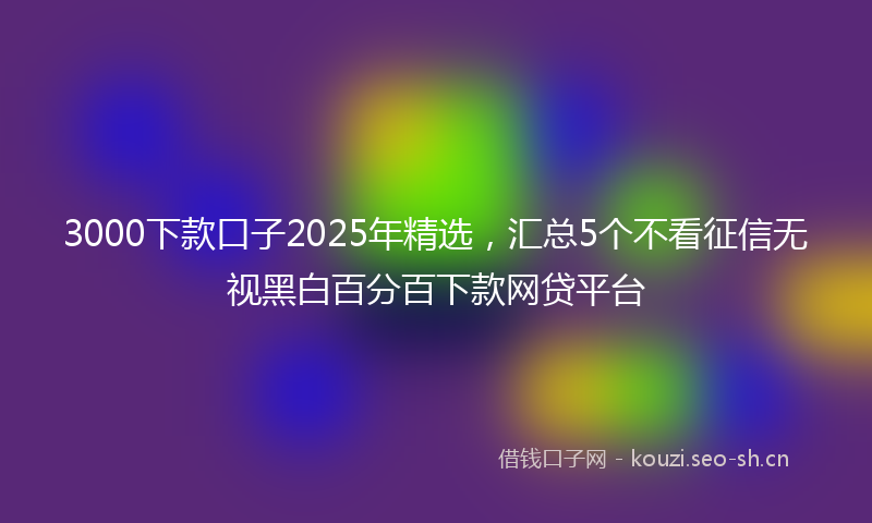 3000下款口子2025年精选，汇总5个不看征信无视黑白百分百下款网贷平台