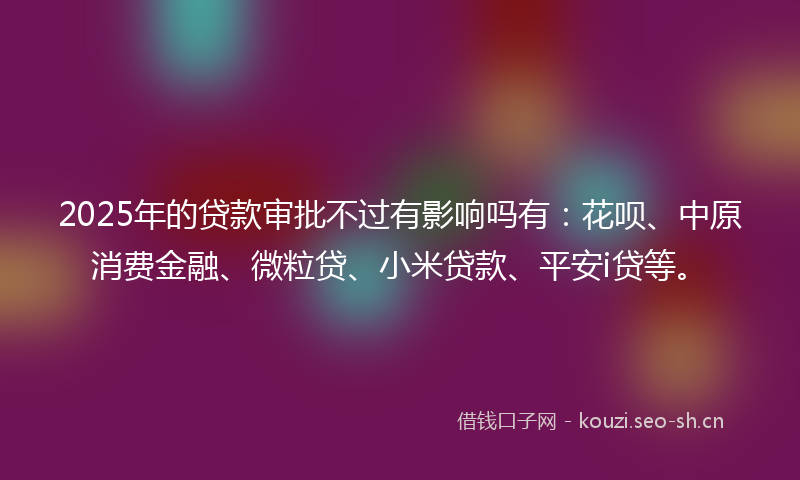 2025年的贷款审批不过有影响吗有:花呗、中原消费金融、微粒贷、小米贷款、平安i贷等。