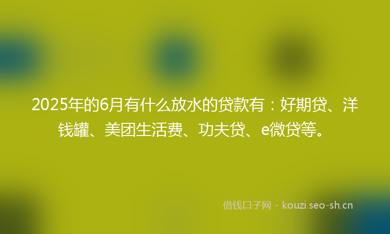 2025年的6月有什么放水的贷款有：好期贷、洋钱罐、美团生活费、功夫贷、e微贷等。