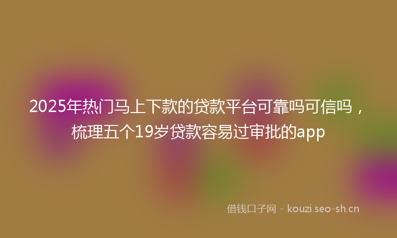 2025年热门马上下款的贷款平台可靠吗可信吗，梳理五个19岁贷款容易过审批的app
