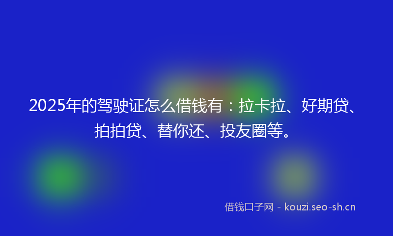 2025年的驾驶证怎么借钱有：拉卡拉、好期贷、拍拍贷、替你还、投友圈等。