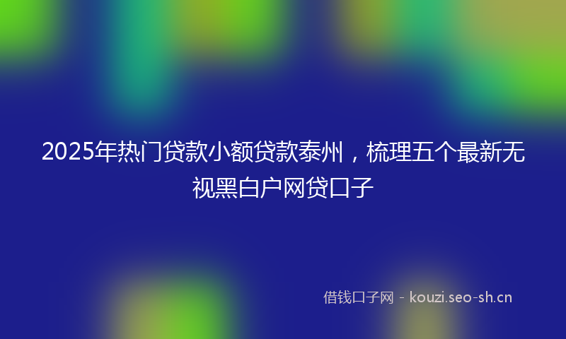 2025年热门贷款小额贷款泰州,梳理五个最新无视黑白户网贷口子
