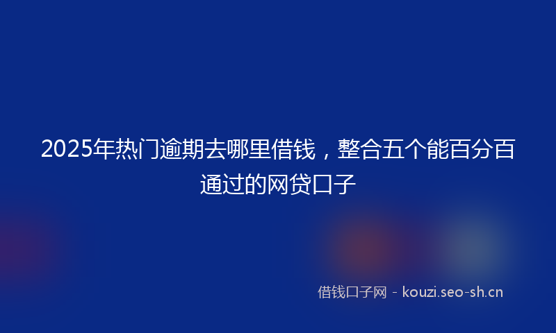 2025年热门逾期去哪里借钱，整合五个能百分百通过的网贷口子