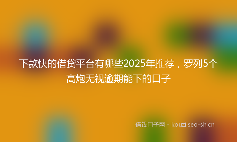 下款快的借贷平台有哪些2025年推荐，罗列5个高炮无视逾期能下的口子