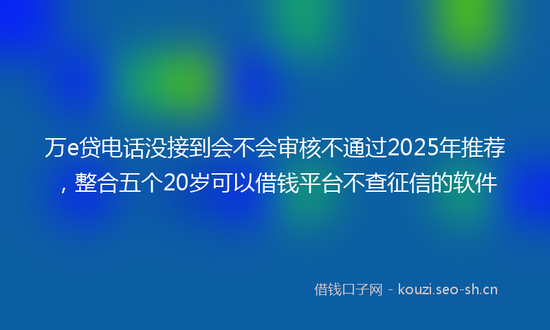 万e贷电话没接到会不会审核不通过2025年推荐，整合五个20岁可以借钱平台不查征信的软件