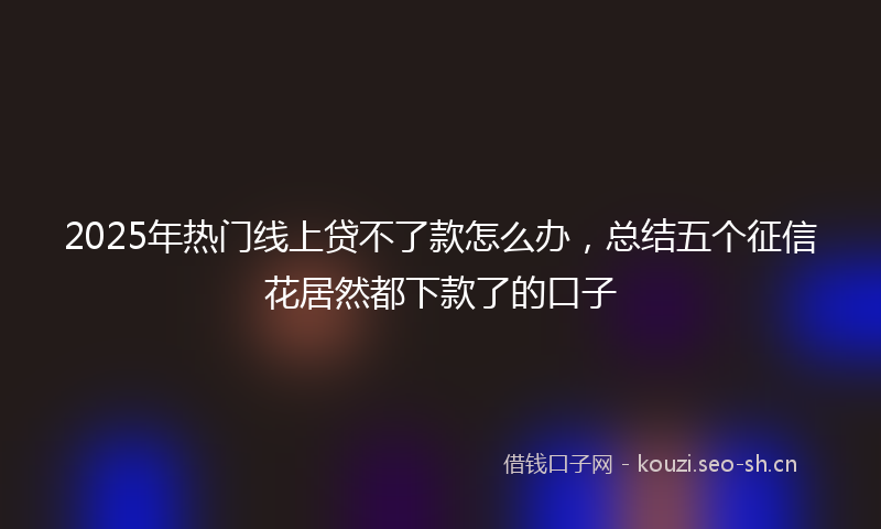 2025年热门线上贷不了款怎么办，总结五个征信花居然都下款了的口子