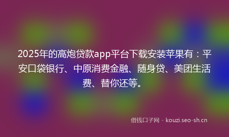 2025年的高炮贷款app平台下载安装苹果有：平安口袋银行、中原消费金融、随身贷、美团生活费、替你还等。