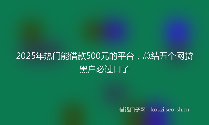 2025年热门能借款500元的平台，总结五个网贷黑户必过口子
