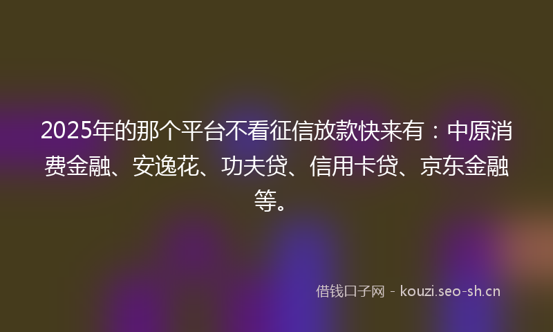 2025年的那个平台不看征信放款快来有：中原消费金融、安逸花、功夫贷、信用卡贷、京东金融等。