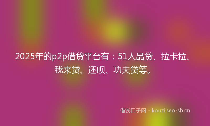 2025年的p2p借贷平台有：51人品贷、拉卡拉、我来贷、还呗、功夫贷等。