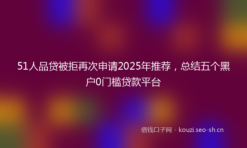 51人品贷被拒再次申请2025年推荐，总结五个黑户0门槛贷款平台