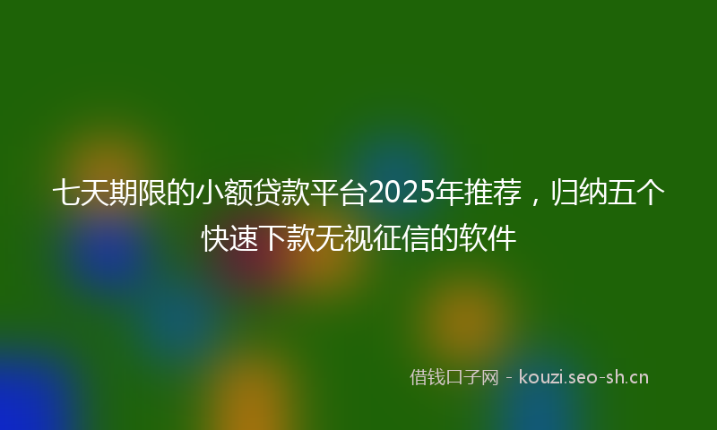 七天期限的小额贷款平台2025年推荐，归纳五个快速下款无视征信的软件
