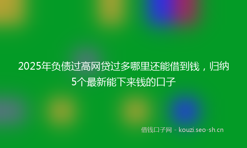 2025年负债过高网贷过多哪里还能借到钱，归纳5个最新能下来钱的口子