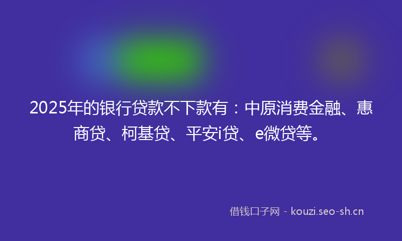 2025年的银行贷款不下款有：中原消费金融、惠商贷、柯基贷、平安i贷、e微贷等。