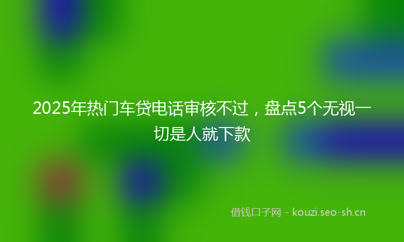 2025年热门车贷电话审核不过，盘点5个无视一切是人就下款