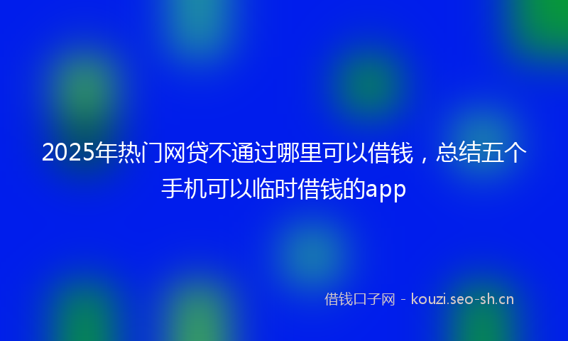 2025年热门网贷不通过哪里可以借钱，总结五个手机可以临时借钱的app
