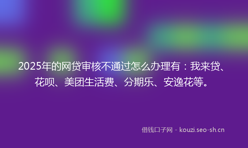2025年的网贷审核不通过怎么办理有：我来贷、花呗、美团生活费、分期乐、安逸花等。