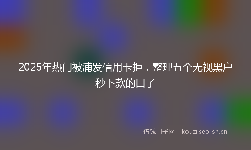 2025年热门被浦发信用卡拒，整理五个无视黑户秒下款的口子