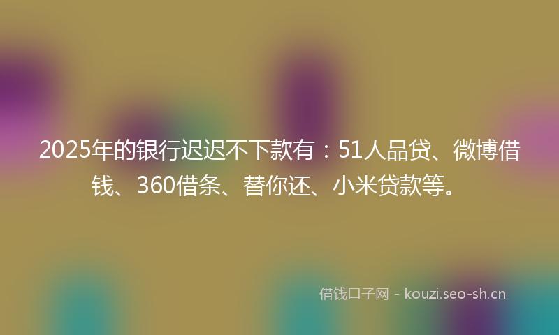 2025年的银行迟迟不下款有：51人品贷、微博借钱、360借条、替你还、小米贷款等。