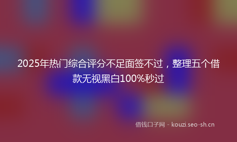 2025年热门综合评分不足面签不过，整理五个借款无视黑白100%秒过