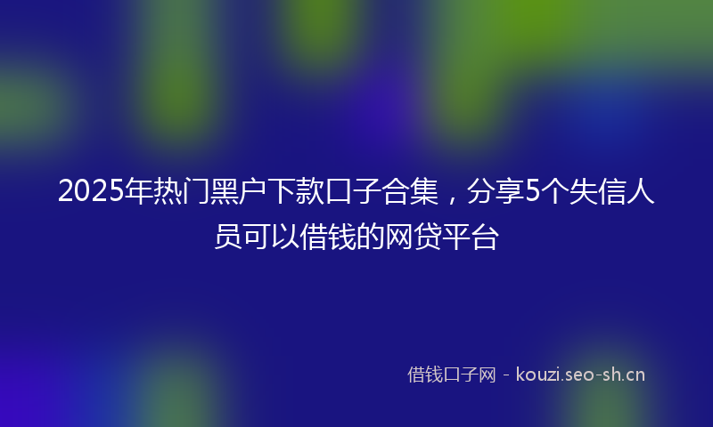 2025年热门黑户下款口子合集，分享5个失信人员可以借钱的网贷平台