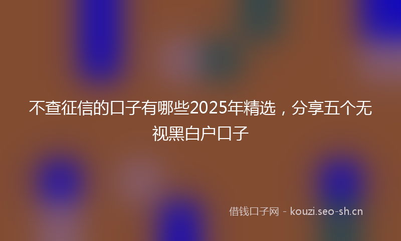 不查征信的口子有哪些2025年精选，分享五个无视黑白户口子