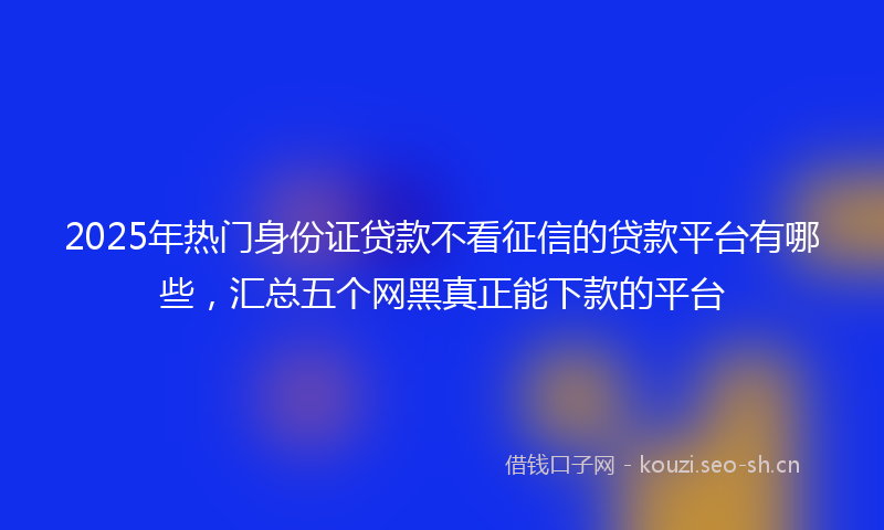 2025年热门身份证贷款不看征信的贷款平台有哪些，汇总五个网黑真正能下款的平台