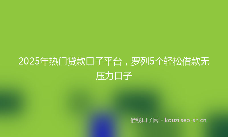 2025年热门贷款口子平台，罗列5个轻松借款无压力口子
