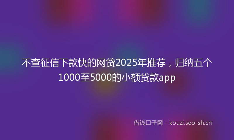 不查征信下款快的网贷2025年推荐,归纳五个1000至5000的小额贷款app