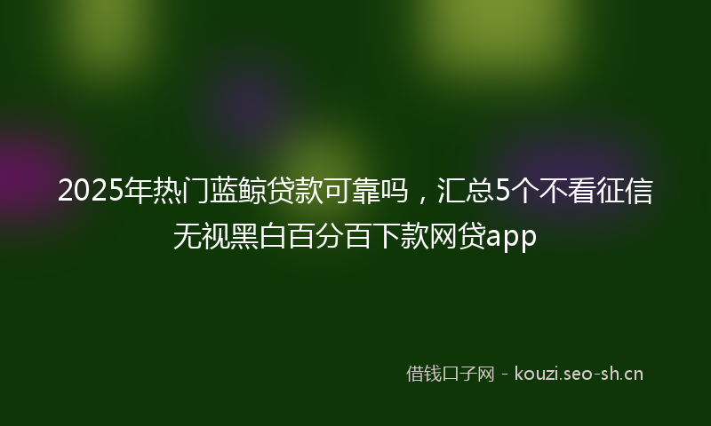 2025年热门蓝鲸贷款可靠吗，汇总5个不看征信无视黑白百分百下款网贷app