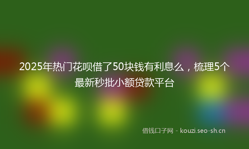 2025年热门花呗借了50块钱有利息么，梳理5个最新秒批小额贷款平台