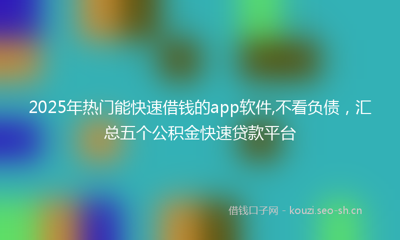 2025年热门能快速借钱的app软件,不看负债，汇总五个公积金快速贷款平台